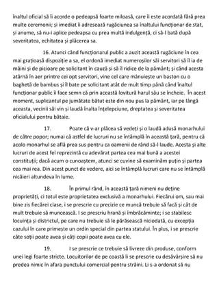 înaltul oficial să îi acorde o pedeapsă foarte miloasă, care îi este acordată fără prea
multe ceremonii; și imediat îi adresează rugăciunea sa înaltului funcționar de stat,
și anume, să nu-i aplice pedeapsa cu prea multă indulgență, ci să-l bată după
severitatea, echitatea și plăcerea sa.
16. Atunci când funcționarul public a auzit această rugăciune în cea
mai grațioasă dispoziție a sa, el ordonă imediat numeroșilor săi servitori să îl ia de
mâini și de picioare pe solicitant în cauză și să îl ridice de la pământ; și când acesta
atârnă în aer printre cei opt servitori, vine cel care mânuiește un baston cu o
baghetă de bambus și îl bate pe solicitant atât de mult timp până când înaltul
funcționar public îi face semn că prin această lovitură harul său se încheie. În acest
moment, suplicantul pe jumătate bătut este din nou pus la pământ, iar pe lângă
aceasta, vecinii săi vin și laudă înalta înțelepciune, dreptatea și severitatea
oficialului pentru bătaie.
17. Poate că v-ar plăcea să vedeți și o laudă adusă monarhului
de către popor; numai că astfel de lucruri nu se întâmplă în această țară, pentru că
acolo monarhul se află prea sus pentru ca oamenii de rând să-l laude. Acesta și alte
lucruri de acest fel reprezintă cu adevărat partea cea mai bună a acestei
constituții; dacă acum o cunoaștem, atunci se cuvine să examinăm puțin și partea
cea mai rea. Din acest punct de vedere, aici se întâmplă lucruri care nu se întâmplă
nicăieri altundeva în lume.
18. În primul rând, în această țară nimeni nu deține
proprietăți, ci totul este proprietatea exclusivă a monarhului. Fiecărui om, sau mai
bine zis fiecărei clase, i se prescrie cu precizie ce muncă trebuie să facă și cât de
mult trebuie să muncească. I se prescriu hrană și îmbrăcăminte; i se stabilesc
locuința și districtul, pe care nu trebuie să le părăsească niciodată, cu excepția
cazului în care primește un ordin special din partea statului. În plus, i se prescrie
câte soții poate avea și câți copii poate avea cu ele.
19. I se prescrie ce trebuie să livreze din produse, conform
unei legi foarte stricte. Locuitorilor de pe coastă li se prescrie cu desăvârșire să nu
predea nimic în afara punctului comercial pentru străini. Li s-a ordonat să nu
 