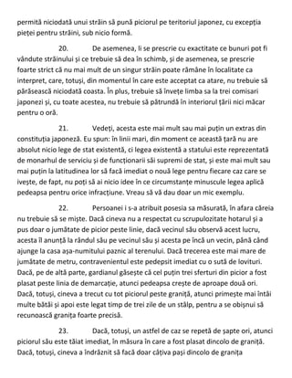 permită niciodată unui străin să pună piciorul pe teritoriul japonez, cu excepția
pieței pentru străini, sub nicio formă.
20. De asemenea, li se prescrie cu exactitate ce bunuri pot fi
vândute străinului și ce trebuie să dea în schimb, și de asemenea, se prescrie
foarte strict că nu mai mult de un singur străin poate rămâne în localitate ca
interpret, care, totuși, din momentul în care este acceptat ca atare, nu trebuie să
părăsească niciodată coasta. În plus, trebuie să învețe limba sa la trei comisari
japonezi și, cu toate acestea, nu trebuie să pătrundă în interiorul țării nici măcar
pentru o oră.
21. Vedeți, acesta este mai mult sau mai puțin un extras din
constituția japoneză. Eu spun: în linii mari, din moment ce această țară nu are
absolut nicio lege de stat existentă, ci legea existentă a statului este reprezentată
de monarhul de serviciu și de funcționarii săi supremi de stat, și este mai mult sau
mai puțin la latitudinea lor să facă imediat o nouă lege pentru fiecare caz care se
ivește, de fapt, nu poți să ai nicio idee în ce circumstanțe minuscule legea aplică
pedeapsa pentru orice infracțiune. Vreau să vă dau doar un mic exemplu.
22. Persoanei i s-a atribuit posesia sa măsurată, în afara căreia
nu trebuie să se miște. Dacă cineva nu a respectat cu scrupulozitate hotarul și a
pus doar o jumătate de picior peste linie, dacă vecinul său observă acest lucru,
acesta îl anunță la rândul său pe vecinul său și acesta pe încă un vecin, până când
ajunge la casa așa-numitului paznic al terenului. Dacă trecerea este mai mare de
jumătate de metru, contravenientul este pedepsit imediat cu o sută de lovituri.
Dacă, pe de altă parte, gardianul găsește că cel puțin trei sferturi din picior a fost
plasat peste linia de demarcație, atunci pedeapsa crește de aproape două ori.
Dacă, totuși, cineva a trecut cu tot piciorul peste graniță, atunci primește mai întâi
multe bătăi și apoi este legat timp de trei zile de un stâlp, pentru a se obișnui să
recunoască granița foarte precisă.
23. Dacă, totuși, un astfel de caz se repetă de șapte ori, atunci
piciorul său este tăiat imediat, în măsura în care a fost plasat dincolo de graniță.
Dacă, totuși, cineva a îndrăznit să facă doar câțiva pași dincolo de granița
 