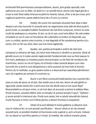 teritorială fără permisiunea corespunzătoare, atunci, prin grație specială, este
spânzurat sau ucis cu bâta. Iar dacă nu i se acordă harul, atunci este legat gol de o
cruce și este lăsat atâta timp pe ea până la moarte; totuși, chiar și de pe cruce, prin
rugăciuni puternice, poate obține harul de a fi ucis cu o lance.
24. Vedeți, din acest mic exemplu vă puteți face deja o idee
despre cum stau lucrurile în această țară; iar organizarea este atât de bine pusă la
punct încât, cu excepția înalților funcționari de stat bine cunoscuți, nimeni nu este
scutit de pedeapsa cu moartea. Și aici, ca să zic așa, cuiul este bătut. Nu veți vedea
niciodată un caz în care un funcționar din subordine va trebui să răspundă, așa
cum s-a arătat, pentru vreo cruzime, ci mai degrabă să fie condamnat pentru că a
comis, într-un fel sau altul, doar cea mai mică neglijență.
25. Așadar, aici, partea principală a ordinii de stat este
compasul și cântarul; de fapt, aici totul este măsurat și cântărit cu precizie. Dacă vă
gândiți acum că, în toate aceste reglementări fundamentale care au fost expuse în
linii mari, pedeapsa cu moartea joacă rolul principal, cu tot felul de variațiuni ale
martiriului, atunci nu vă va fi greu să vă faceți o idee corectă despre cum stau
lucrurile într-o țară în care despotismul a atins punctul cel mai înalt al tiraniei.
Pentru că, în realitate, cu greu poate exista o a doua țară pe suprafața pământului
care să o egaleze pe aceasta în cruzimea sa.
26. Acum v-am făcut cunoscută toată partea rea a acestei țări,
ceea ce este de ajuns ca să știți. Dar există una și mai rea. Acum vă veți gândi cu
siguranță: poate exista într-o țară ceva mai rău decât ceea ce am auzit deja?
Deocamdată nu vă spun nimic, ci vă invit doar să aruncați o privire la tableta Mea.
Priviți încoace, această clădire este un templu! Și acestui templu îi spun: "Epheta! -
și acum priviți în interiorul său. Priviți cum acolo, într-o celulă rotundă din lateral,
multe fecioare și tineri sunt hrăniți pentru a deveni frumoși și corpolenți.
27. Uitați-vă la acei bărbați în haine galbene și albastre care
stau în mijlocul lor: ei sunt preoții sacrificatori. - Atunci când un an rău lovește
această țară, se predică imediat că Dumnezeu este supărat și, prin urmare, trebuie
să i se aducă un sacrificiu pentru a-l liniști. Și imediat, din ordinul marelui preot,
 