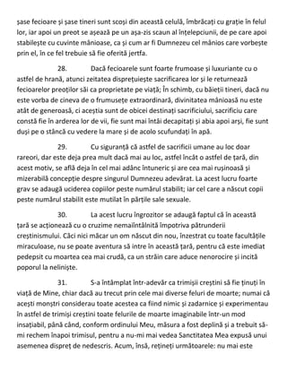 șase fecioare și șase tineri sunt scoși din această celulă, îmbrăcați cu grație în felul
lor, iar apoi un preot se așează pe un așa-zis scaun al înțelepciunii, de pe care apoi
stabilește cu cuvinte mânioase, ca și cum ar fi Dumnezeu cel mânios care vorbește
prin el, în ce fel trebuie să fie oferită jertfa.
28. Dacă fecioarele sunt foarte frumoase și luxuriante cu o
astfel de hrană, atunci zeitatea disprețuiește sacrificarea lor și le returnează
fecioarelor preoților săi ca proprietate pe viață; În schimb, cu băieții tineri, dacă nu
este vorba de cineva de o frumusețe extraordinară, divinitatea mânioasă nu este
atât de generoasă, ci aceștia sunt de obicei destinați sacrificiului, sacrificiu care
constă fie în arderea lor de vii, fie sunt mai întâi decapitați și abia apoi arși, fie sunt
duși pe o stâncă cu vedere la mare și de acolo scufundați în apă.
29. Cu siguranță că astfel de sacrificii umane au loc doar
rareori, dar este deja prea mult dacă mai au loc, astfel încât o astfel de țară, din
acest motiv, se află deja în cel mai adânc întuneric și are cea mai rușinoasă și
mizerabilă concepție despre singurul Dumnezeu adevărat. La acest lucru foarte
grav se adaugă uciderea copiilor peste numărul stabilit; iar cel care a născut copii
peste numărul stabilit este mutilat în părțile sale sexuale.
30. La acest lucru îngrozitor se adaugă faptul că în această
țară se acționează cu o cruzime nemaiîntâlnită împotriva pătrunderii
creștinismului. Căci nici măcar un om născut din nou, înzestrat cu toate facultățile
miraculoase, nu se poate aventura să intre în această țară, pentru că este imediat
pedepsit cu moartea cea mai crudă, ca un străin care aduce nenorocire și incită
poporul la neliniște.
31. S-a întâmplat într-adevăr ca trimișii creștini să fie ținuți în
viață de Mine, chiar dacă au trecut prin cele mai diverse feluri de moarte; numai că
acești monștri considerau toate acestea ca fiind nimic și zadarnice și experimentau
în astfel de trimiși creștini toate felurile de moarte imaginabile într-un mod
insațiabil, până când, conform ordinului Meu, măsura a fost deplină și a trebuit să-
mi rechem înapoi trimisul, pentru a nu-mi mai vedea Sanctitatea Mea expusă unui
asemenea dispreț de nedescris. Acum, însă, rețineți următoarele: nu mai este
 