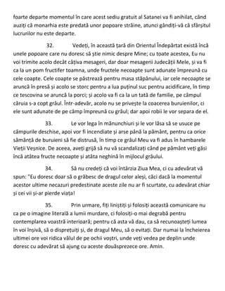 foarte departe momentul în care acest sediu gratuit al Satanei va fi anihilat, când
auziți că monarhia este predată unor popoare străine, atunci gândiți-vă că sfârșitul
lucrurilor nu este departe.
32. Vedeți, în această țară din Orientul Îndepărtat există încă
unele popoare care nu doresc să știe nimic despre Mine; cu toate acestea, Eu nu
voi trimite acolo decât câțiva mesageri, dar doar mesagerii Judecății Mele, și va fi
ca la un pom fructifer toamna, unde fructele necoapte sunt adunate împreună cu
cele coapte. Cele coapte se păstrează pentru masa stăpânului, iar cele necoapte se
aruncă în presă și acolo se storc pentru a lua puținul suc pentru acidificare, în timp
ce tescovina se aruncă la porci; și acolo va fi ca la un tată de familie, pe câmpul
căruia s-a copt grâul. Într-adevăr, acolo nu se privește la coacerea buruienilor, ci
ele sunt adunate de pe câmp împreună cu grâul; dar apoi robii le vor separa de el.
33. Le vor lega în mănunchiuri și le vor lăsa să se usuce pe
câmpurile deschise, apoi vor fi incendiate și arse până la pământ, pentru ca orice
sămânță de buruieni să fie distrusă, în timp ce grâul Meu va fi adus în hambarele
Vieții Veșnice. De aceea, aveți grijă să nu vă scandalizați când pe pământ veți găsi
încă atâtea fructe necoapte și atâta neghină în mijlocul grâului.
34. Să nu credeți că voi întârzia Ziua Mea, ci cu adevărat vă
spun: "Eu doresc doar să o grăbesc de dragul celor aleși, căci dacă la momentul
acestor ultime necazuri predestinate aceste zile nu ar fi scurtate, cu adevărat chiar
și cei vii și-ar pierde viața!
35. Prin urmare, fiți liniștiți și folosiți această comunicare nu
ca pe o imagine literală a lumii murdare, ci folosiți-o mai degrabă pentru
contemplarea voastră interioară; pentru că asta vă dau, ca să recunoașteți lumea
în voi înșivă, să o disprețuiți și, de dragul Meu, să o evitați. Dar numai la încheierea
ultimei ore voi ridica vălul de pe ochii voștri, unde veți vedea pe deplin unde
doresc cu adevărat să ajung cu aceste douăsprezece ore. Amin.
 