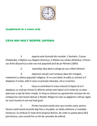 (supliment la a noua oră)
CEVA MAI MULT DESPRE JAPONIA
1. Japonia este formată din insulele: 1 Sachalin, 2 Jesso
(Hokkaido), 3 Niphon sau Nippon (Honscu), 4 Hikoko sau Likoku (Shikoku), 5 Kinsin
sau Ximo (Kyuschu) și este cea mai populată țară de pe Pământ.(1841)
2. Suprafața abia dacă o atinge pe cea a Marii Britanii.
3. Japonezii actuali sunt compuși doar din mongoli,
malaezieni și câteva populații indigene. Ei nu sunt deloc înrudiți cu chinezii și îi
depășesc în toate, atât în ceea ce privește educația, cât și cruzimea.
4. Ceea ce contribuie în mare măsură la faptul că ei îi
depășesc cu mult pe chinezi în diferite științe este faptul că în limba lor au doar
patruzeci și opt de litere simple, în timp ce chinezii au aproximativ cincizeci de mii.
Limbajul lor este foarte delicat și flexibil. Religia lor este un păgânism rafinat; legile
lor sunt tiranice în cel mai înalt grad.
5. Printre locuitori există zece așa-numite caste; pentru
fiecare castă există anumite legi fixe și imuabile, iar altele arbitrare și mutabile.
Fiecăruia i se atribuie în mod strict propriul district, de unde nu poate pleca fără
permisiune, care constă într-un fel de concediu de odihnă.
 