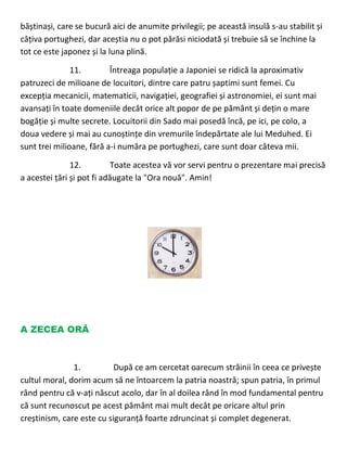 băștinași, care se bucură aici de anumite privilegii; pe această insulă s-au stabilit și
câțiva portughezi, dar aceștia nu o pot părăsi niciodată și trebuie să se închine la
tot ce este japonez și la luna plină.
11. Întreaga populație a Japoniei se ridică la aproximativ
patruzeci de milioane de locuitori, dintre care patru șaptimi sunt femei. Cu
excepția mecanicii, matematicii, navigației, geografiei și astronomiei, ei sunt mai
avansați în toate domeniile decât orice alt popor de pe pământ și dețin o mare
bogăție și multe secrete. Locuitorii din Sado mai posedă încă, pe ici, pe colo, a
doua vedere și mai au cunoștințe din vremurile îndepărtate ale lui Meduhed. Ei
sunt trei milioane, fără a-i număra pe portughezi, care sunt doar câteva mii.
12. Toate acestea vă vor servi pentru o prezentare mai precisă
a acestei țări și pot fi adăugate la "Ora nouă". Amin!
A ZECEA ORĂ
1. După ce am cercetat oarecum străinii în ceea ce privește
cultul moral, dorim acum să ne întoarcem la patria noastră; spun patria, în primul
rând pentru că v-ați născut acolo, dar în al doilea rând în mod fundamental pentru
că sunt recunoscut pe acest pământ mai mult decât pe oricare altul prin
creștinism, care este cu siguranță foarte zdruncinat și complet degenerat.
 