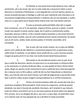 2. Pe Pământ ar mai exista încă multe domenii mari, atât pe
continente, cât și pe insule, dar aici nu este vorba de a vă pune în mâini o nouă
descriere și statistică a Pământului, ci mai degrabă de a vă trezi spiritul, pentru ca
acesta să poată percepe și înțelege cu atât mai ușor statisticile sale interioare și să
recunoască malignitatea corespunzătoare a mediului său cel mai apropiat; și astfel,
ceea ce s-a spus până acum despre țările străine este mai mult decât suficient.
3. În ceea ce privește particularitățile altor țări și regate
bine cunoscute, cum ar fi, de exemplu, imperiul chinez, precum și altele, și există
insule care aparțin în parte acestui regat, dar în parte și continentului asiatic,
Australiei, precum și Africii, la fel și marele imperiu brazilian cu tot restul Americii
de Sud și toate insulele, care fie sunt numărate printre aceste continente, fie există
sub un alt nume, vedeți, toate acestea puteți, în limitele necesității, să le
cunoașteți.
4. Dar nu pot, din mai multe motive, să v-o aduc pe tăbliță;
pentru că în astfel de țări idolatria a contaminat poporul într-un grad prea mare,
astfel încât, în realitate, nu ați obține niciun profit din ea, ci prin viziunea acestor
imagini ați putea primi în voi chiar mai multă otravă decât binecuvântare.
5. Mai există un alt considerent pentru care nu pot să vă
dau o astfel de descriere: pentru că acest lucru nu se potrivește cu sfințenia Mea
și, de asemenea, în virtutea Ordinului Meu, nu este posibil să întorc Ochiul Iubirii
acolo, lângă voi; pentru că din momentul în care o astfel de țară a fost descoperită
de o națiune care nu Mi-a plăcut, astfel de țări au fost împovărate cu blestemul
Meu, sau încă din cele mai vechi timpuri sunt atât de degenerate și pervertite încât
doar o privire a Mea asupra imaginii corespunzătoare le-ar anihila instantaneu.
6. Pentru că monstruozitatea căilor din aceste țări este de o
asemenea amploare fără precedent, încât numai la o expunere, oricât de parțial
detaliată, mai ales în funcție de condițiile interioare, ați fi oripilați în așa măsură,
încât nici măcar unul dintre voi nu ar mai avea puterea să ducă stiloul mai departe.
Prin urmare, să nu ne atingem de ele și, așa cum s-a spus deja, să examinăm ceea
ce în interior este cel mai apropiat de voi și de Mine în toate privințele.
 
