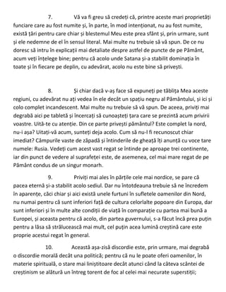 7. Vă va fi greu să credeți că, printre aceste mari proprietăți
funciare care au fost numite și, în parte, în mod intenționat, nu au fost numite,
există țări pentru care chiar și blestemul Meu este prea sfânt și, prin urmare, sunt
și ele nedemne de el în sensul literal. Mai multe nu trebuie să vă spun. De ce nu
doresc să intru în explicații mai detaliate despre astfel de puncte de pe Pământ,
acum veți înțelege bine; pentru că acolo unde Satana și-a stabilit dominația în
toate și în fiecare pe deplin, cu adevărat, acolo nu este bine să privești.
8. Și chiar dacă v-aș face să expuneți pe tăblița Mea aceste
regiuni, cu adevărat nu ați vedea în ele decât un spațiu negru al Pământului, și ici și
colo complet incandescent. Mai multe nu trebuie să vă spun. De aceea, priviți mai
degrabă aici pe tabletă și încercați să cunoașteți țara care se prezintă acum privirii
voastre. Uită-te cu atenție. Din ce parte privești pământul? Este complet la nord,
nu-i așa? Uitați-vă acum, sunteți deja acolo. Cum să nu-l fi recunoscut chiar
imediat? Câmpurile vaste de zăpadă și întinderile de gheață îți anunță cu voce tare
numele: Rusia. Vedeți cum acest vast regat se întinde pe aproape trei continente,
iar din punct de vedere al suprafeței este, de asemenea, cel mai mare regat de pe
Pământ condus de un singur monarh.
9. Priviți mai ales în părțile cele mai nordice, se pare că
pacea eternă și-a stabilit acolo sediul. Dar nu întotdeauna trebuie să ne încredem
în aparențe, căci chiar și aici există unele furtuni în sufletele oamenilor din Nord,
nu numai pentru că sunt inferiori față de cultura celorlalte popoare din Europa, dar
sunt inferiori și în multe alte condiții de viață în comparație cu partea mai bună a
Europei, și aceasta pentru că acolo, din partea guvernului, s-a făcut încă prea puțin
pentru a lăsa să strălucească mai mult, cel puțin acea lumină creștină care este
proprie acestui regat în general.
10. Această așa-zisă discordie este, prin urmare, mai degrabă
o discordie morală decât una politică; pentru că nu le poate oferi oamenilor, în
materie spirituală, o stare mai liniștitoare decât atunci când la câteva scântei de
creștinism se alătură un întreg torent de foc al celei mai necurate superstiții;
 