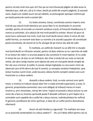 pentru că este mult mai ușor să îi faci pe cei mai întunecați păgâni să aibă acces la
Adevărul pur, atât aici, cât și în viitor, decât pe astfel de creștini păgâniți. Și această
stare, după cum vedeți acum aici pe tabletă, se prelungește aproape neîntrerupt
pe toată partea de nord a acestei țări.
11. Cu toate acestea, totuși, constituția acestui imperiu este
încă de așa natură încât Adevărul are acces liber în el, bineînțeles în anumite
condiții, pentru că oriunde un monarh conduce o țară, el încearcă întotdeauna, în
marea sa activitate, să o aducă cât mai mult posibil la unitate. Atunci vă spun că
acest lucru valorează mai mult, mult mai mult decât atunci când, în orice alt stat
astfel format, un monarh este doar cu numele și le acordă supușilor săi constituție
peste constituție, de teamă să nu fie alungat de pe tronul său atât de iubit.
12. În realitate, un astfel de monarh nu se află într-o situație
mai bună decât un infractor arestat, pentru că doar orbirea sa nu-i permite să vadă
în ce lanțuri de robie l-a aruncat poporul său constituit în mod repetat. El nu vede
în lanțul de aur că este un om înlănțuit; dar chiar și lanțul de aur este un lanț de
metal, ale cărui verigi masive sunt adesea de zece ori mai grele decât verigile de
fier ale unui criminal. Și astfel, în aceste câmpii înghețate nu mai avem nimic de
observat care să fie demn de luat în seamă, cu excepția nordului îndepărtat, spre
lanțul muntos numit Urali, unde locuiesc câteva familii complet izolate care sunt
înzestrate cu a doua vedere.
13. Această a doua vedere, însă, nu este semnul unui spirit
trezit, ci motivul ei trebuie căutat doar într-o viață animată superioară, și este, în
general, proprietatea oamenilor care sunt obligați să trăiască mereu în mare
mizerie și, prin necesitate, retrași din lume. Faptul că această a doua viziune nu are
nimic de-a face cu trezirea spirituală poate fi dovedit suficient și prin faptul că și
animalele sunt capabile de o astfel de a doua viziune, individualitatea lor nefiind,
în general, purtătoare de nimic spiritual, ci doar de un suflet pentru dezvoltarea
ulterioară.
14. Acum vă veți întreba cu siguranță: "Ce realitate are ceea
ce se prezintă contemplativ la a doua vedere?". - Nu va fi deloc dificil pentru voi să
 