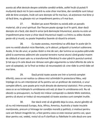acesta ați aflat destule despre celelalte condiții oribile, astfel încât să puteți fi
mulțumiți dacă nici în țara voastră nu este chiar mai bine, dar condițiile sunt totuși
atât de bine aranjate, încât cel care dorește să fie mai bun, să acționeze mai bine și
să facă bine, nu găsește nici un impediment pentru a fi mai bun.
27. Nicăieri pe acest Pământ nu există atât un paradis
material, cât și unul spiritual. Dar fiecare poate ajunge la el în spirit, doar dacă
dorește să o facă; căci dacă în orice țară domnește întunericul, acesta nu este un
impediment prea mare și chiar dacă întunericul nopții s-a întins cu atâta răutate
peste văi și munți, nu poate împiedica Soarele să răsară la orizont.
28. Cu toate acestea, mormântul se află doar în acele țări în
care nu există absolut nicio libertate, ca în abisuri, prăpastii și tuneluri subterane.
Acolo, în loc de unul, ar putea răsări o mie de sori, dar lumina sa va putea pătrunde
până la asemenea adâncimi ale scoarței terestre numai atunci când gradul maxim
de căldură al razei sale nu a transformat Pământul în eter până în punctul central.
Și tot așa și în cele două ore rămase vom găsi argumente cu totul diferite de cele la
care vă așteptați, iar la final va trebui să recunoașteți că: cine râde la urmă râde cel
mai bine.
29. Dacă priviți toate aceste ore într-o lumină complet
diferită, ceea ce voi realiza cu câteva mici schimbări în proiectorul Meu, veți
înțelege că nu am intenționat să fiu pentru voi un profesor de statistică, ci unul
complet diferit, care poate privi mult dincolo de domeniul statisticii. Prin urmare,
ceea ce se va întâmpla în următoarea oră veți ști doar în următoarea oră. Nu vă
obosiți cu presupuneri, nu faceți nici măcar comparații cu datele Mele statistice,
pentru că atunci ar trebui să recunoașteți că toate acestea sunt complet inutile.
30. Dar dacă vreți să vă gândiți deja la ceva, atunci gândiți-vă
că nu mă interesează Europa, Asia, Africa, America, Australia și toate insulele
menționate, precum și întreaga lor condiție morală și politică, ci motivul pentru
care am folosit imaginile lor, a fost pentru ceea ce este necesar pentru voi, spun
doar pentru voi, vedeți, restul vă va fi clarificat cu fidelitate în cele două ore care
 