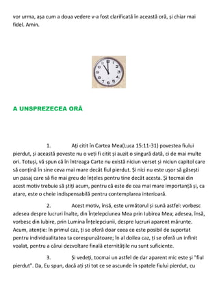 vor urma, așa cum a doua vedere v-a fost clarificată în această oră, și chiar mai
fidel. Amin.
A UNSPREZECEA ORĂ
1. Ați citit în Cartea Mea(Luca 15:11-31) povestea fiului
pierdut, și această poveste nu o veți fi citit și auzit o singură dată, ci de mai multe
ori. Totuși, vă spun că în întreaga Carte nu există niciun verset și niciun capitol care
să conțină în sine ceva mai mare decât fiul pierdut. Și nici nu este ușor să găsești
un pasaj care să fie mai greu de înțeles pentru tine decât acesta. Și tocmai din
acest motiv trebuie să știți acum, pentru că este de cea mai mare importanță și, ca
atare, este o cheie indispensabilă pentru contemplarea interioară.
2. Acest motiv, însă, este următorul și sună astfel: vorbesc
adesea despre lucruri înalte, din Înțelepciunea Mea prin Iubirea Mea; adesea, însă,
vorbesc din Iubire, prin Lumina Înțelepciunii, despre lucruri aparent mărunte.
Acum, atenție: în primul caz, ți se oferă doar ceea ce este posibil de suportat
pentru individualitatea ta corespunzătoare; în al doilea caz, ți se oferă un infinit
voalat, pentru a cărui dezvoltare finală eternitățile nu sunt suficiente.
3. Și vedeți, tocmai un astfel de dar aparent mic este și "fiul
pierdut". Da, Eu spun, dacă ați ști tot ce se ascunde în spatele fiului pierdut, cu
 