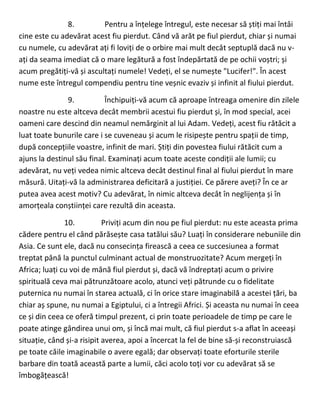 8. Pentru a înțelege întregul, este necesar să știți mai întâi
cine este cu adevărat acest fiu pierdut. Când vă arăt pe fiul pierdut, chiar și numai
cu numele, cu adevărat ați fi loviți de o orbire mai mult decât septuplă dacă nu v-
ați da seama imediat că o mare legătură a fost îndepărtată de pe ochii voștri; și
acum pregătiți-vă și ascultați numele! Vedeți, el se numește "Lucifer!". În acest
nume este întregul compendiu pentru tine veșnic evaziv și infinit al fiului pierdut.
9. Închipuiți-vă acum că aproape întreaga omenire din zilele
noastre nu este altceva decât membrii acestui fiu pierdut și, în mod special, acei
oameni care descind din neamul nemărginit al lui Adam. Vedeți, acest fiu rătăcit a
luat toate bunurile care i se cuveneau și acum le risipește pentru spații de timp,
după concepțiile voastre, infinit de mari. Știți din povestea fiului rătăcit cum a
ajuns la destinul său final. Examinați acum toate aceste condiții ale lumii; cu
adevărat, nu veți vedea nimic altceva decât destinul final al fiului pierdut în mare
măsură. Uitați-vă la administrarea deficitară a justiției. Ce părere aveți? În ce ar
putea avea acest motiv? Cu adevărat, în nimic altceva decât în neglijența și în
amorțeala conștiinței care rezultă din aceasta.
10. Priviți acum din nou pe fiul pierdut: nu este aceasta prima
cădere pentru el când părăsește casa tatălui său? Luați în considerare nebuniile din
Asia. Ce sunt ele, dacă nu consecința firească a ceea ce succesiunea a format
treptat până la punctul culminant actual de monstruozitate? Acum mergeți în
Africa; luați cu voi de mână fiul pierdut și, dacă vă îndreptați acum o privire
spirituală ceva mai pătrunzătoare acolo, atunci veți pătrunde cu o fidelitate
puternica nu numai în starea actuală, ci în orice stare imaginabilă a acestei țări, ba
chiar aș spune, nu numai a Egiptului, ci a întregii Africi. Și aceasta nu numai în ceea
ce și din ceea ce oferă timpul prezent, ci prin toate perioadele de timp pe care le
poate atinge gândirea unui om, și încă mai mult, că fiul pierdut s-a aflat în aceeași
situație, când și-a risipit averea, apoi a încercat la fel de bine să-și reconstruiască
pe toate căile imaginabile o avere egală; dar observați toate eforturile sterile
barbare din toată această parte a lumii, căci acolo toți vor cu adevărat să se
îmbogățească!
 