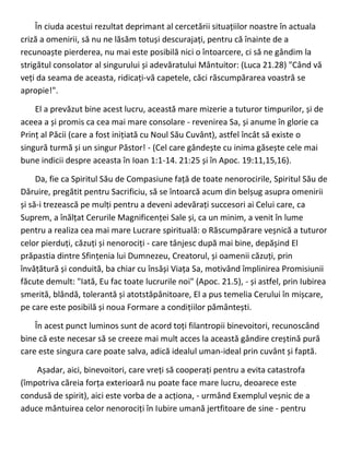 În ciuda acestui rezultat deprimant al cercetării situațiilor noastre în actuala
criză a omenirii, să nu ne lăsăm totuși descurajați, pentru că înainte de a
recunoaște pierderea, nu mai este posibilă nici o întoarcere, ci să ne gândim la
strigătul consolator al singurului și adevăratului Mântuitor: (Luca 21.28) "Când vă
veți da seama de aceasta, ridicați-vă capetele, căci răscumpărarea voastră se
apropie!".
El a prevăzut bine acest lucru, această mare mizerie a tuturor timpurilor, și de
aceea a și promis ca cea mai mare consolare - revenirea Sa, și anume în glorie ca
Prinț al Păcii (care a fost inițiată cu Noul Său Cuvânt), astfel încât să existe o
singură turmă și un singur Păstor! - (Cel care gândește cu inima găsește cele mai
bune indicii despre aceasta în Ioan 1:1-14. 21:25 și în Apoc. 19:11,15,16).
Da, fie ca Spiritul Său de Compasiune față de toate nenorocirile, Spiritul Său de
Dăruire, pregătit pentru Sacrificiu, să se întoarcă acum din belșug asupra omenirii
și să-i trezească pe mulți pentru a deveni adevărați succesori ai Celui care, ca
Suprem, a înălțat Cerurile Magnificenței Sale și, ca un minim, a venit în lume
pentru a realiza cea mai mare Lucrare spirituală: o Răscumpărare veșnică a tuturor
celor pierduți, căzuți și nenorociți - care tânjesc după mai bine, depășind El
prăpastia dintre Sfințenia lui Dumnezeu, Creatorul, și oamenii căzuți, prin
învățătură și conduită, ba chiar cu însăși Viața Sa, motivând împlinirea Promisiunii
făcute demult: "Iată, Eu fac toate lucrurile noi" (Apoc. 21.5), - și astfel, prin Iubirea
smerită, blândă, tolerantă și atotstăpânitoare, El a pus temelia Cerului în mișcare,
pe care este posibilă și noua Formare a condițiilor pământești.
În acest punct luminos sunt de acord toți filantropii binevoitori, recunoscând
bine că este necesar să se creeze mai mult acces la această gândire creștină pură
care este singura care poate salva, adică idealul uman-ideal prin cuvânt și faptă.
Așadar, aici, binevoitori, care vreți să cooperați pentru a evita catastrofa
(împotriva căreia forța exterioară nu poate face mare lucru, deoarece este
condusă de spirit), aici este vorba de a acționa, - urmând Exemplul veșnic de a
aduce mântuirea celor nenorociți în Iubire umană jertfitoare de sine - pentru
 