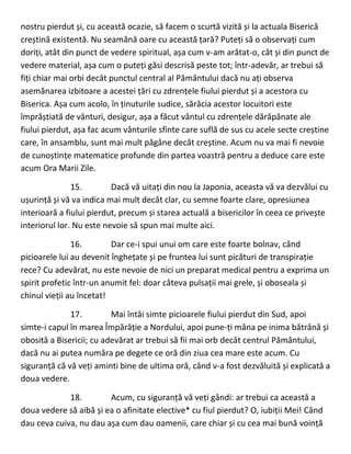 nostru pierdut și, cu această ocazie, să facem o scurtă vizită și la actuala Biserică
creștină existentă. Nu seamănă oare cu această țară? Puteți să o observați cum
doriți, atât din punct de vedere spiritual, așa cum v-am arătat-o, cât și din punct de
vedere material, așa cum o puteți găsi descrisă peste tot; într-adevăr, ar trebui să
fiți chiar mai orbi decât punctul central al Pământului dacă nu ați observa
asemănarea izbitoare a acestei țări cu zdrențele fiului pierdut și a acestora cu
Biserica. Așa cum acolo, în ținuturile sudice, sărăcia acestor locuitori este
împrăștiată de vânturi, desigur, așa a făcut vântul cu zdrențele dărăpănate ale
fiului pierdut, așa fac acum vânturile sfinte care suflă de sus cu acele secte creștine
care, în ansamblu, sunt mai mult păgâne decât creștine. Acum nu va mai fi nevoie
de cunoștințe matematice profunde din partea voastră pentru a deduce care este
acum Ora Marii Zile.
15. Dacă vă uitați din nou la Japonia, aceasta vă va dezvălui cu
ușurință și vă va indica mai mult decât clar, cu semne foarte clare, opresiunea
interioară a fiului pierdut, precum și starea actuală a bisericilor în ceea ce privește
interiorul lor. Nu este nevoie să spun mai multe aici.
16. Dar ce-i spui unui om care este foarte bolnav, când
picioarele lui au devenit înghețate și pe fruntea lui sunt picături de transpirație
rece? Cu adevărat, nu este nevoie de nici un preparat medical pentru a exprima un
spirit profetic într-un anumit fel: doar câteva pulsații mai grele, și oboseala și
chinul vieții au încetat!
17. Mai întâi simte picioarele fiului pierdut din Sud, apoi
simte-i capul în marea Împărăție a Nordului, apoi pune-ți mâna pe inima bătrână și
obosită a Bisericii; cu adevărat ar trebui să fii mai orb decât centrul Pământului,
dacă nu ai putea număra pe degete ce oră din ziua cea mare este acum. Cu
siguranță că vă veți aminti bine de ultima oră, când v-a fost dezvăluită și explicată a
doua vedere.
18. Acum, cu siguranță vă veți gândi: ar trebui ca această a
doua vedere să aibă și ea o afinitate elective* cu fiul pierdut? O, iubiții Mei! Când
dau ceva cuiva, nu dau așa cum dau oamenii, care chiar și cu cea mai bună voință
 