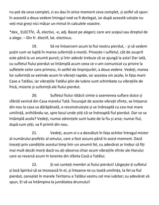 nu pot da ceva complet, ci eu dau în orice moment ceva complet, și astfel vă spun:
în această a doua vedere întregul nod va fi dezlegat, iar după această soluție nu
veți mai greși nici măcar un minut în calculele voastre.
*dex_ ELECTÍV, -Ă, electivi, -e, adj. Bazat pe alegeri; care are scopul sau dreptul de
a alege. – Din fr. électif, lat. electivus.
19. Să ne întoarcem acum la fiul nostru pierdut, - și să vedem
puțin cum se luptă în marea suferință a morții. Privește-i sufletul, cât de asuprit
este până la un anumit punct; și într-adevăr trebuie să se ajungă la asta! Dar iată,
cu sufletul fiului pierdut se întâmplă acum ceea ce v-am comunicat cu privire la
sufletele celor care primesc, în astfel de împrejurări, a doua vedere. Vedeți, marea
lor suferință se extinde acum în vibrații rapide, iar acestea vin acolo, în fața marii
Case a Tatălui, iar vibrațiile Tatălui plin de Iubire sunt schimbate cu vibrațiile de
frică, mizerie și suferință ale fiului pierdut.
20. Sufletul fiului rătăcit simte o asemenea suflare dulce și
sfântă venind din Casa marelui Tată. Încurajat de aceste vibrații sfinte, se întoarce
din nou la casa sa dărăpănată, o reconstruiește și se îndreaptă cu cea mai mare
umilință, anihilându-se, spre locul unde știți că se îndreaptă fiul pierdut. Dar ce se
întâmplă acolo? Vedeți, numai zdrențele sunt luate de la fiu și arse; numai fiul,
după cum știți, va fi primit din nou.
21. Vedeți, acum vi s-a dezvăluit în fața ochilor întregul mister
al numărului profetic al omului, care a fost ascuns până în acest moment. Dacă
treceți prin condițiile acestui timp într-un anumit fel, cu adevărat ar trebui să fiți
mai mult decât morți dacă nu ați observa chiar acum vibrațiile sfinte ale Harului
care se revarsă acum în torente din sfânta Casă a Tatălui.
22. Și voi sunteți membri ai fiului pierdut! Lărgește-ți sufletul
și lasă Spiritul să se trezească în el, și întoarce-te cu toată umilința, la fel ca fiul
pierdut, consolat în marele Teritoriu a Tatălui vostru cel mai iubitor; cu adevărat vă
spun, El vă va întâmpina la jumătatea drumului!
 