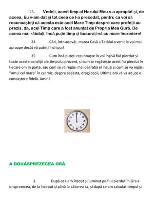 23. Vedeți, acest timp al Harului Meu s-a apropiat și, de
aceea, Eu v-am dat și tot ceea ce l-a precedat, pentru ca voi să
recunoașteți că acesta este acel Mare Timp despre care profeții au
prezis, da, acel Timp care a fost anunțat de Propria Mea Gură. De
aceea mai răbdați încă puțin timp și bucurați-vă cu mare încredere!
24. Căci, într-adevăr, marea Casă a Tatălui a venit la voi mai
aproape decât vă puteți închipui!
25. Cum însă puteți recunoaște în voi înșivă fiul pierdut și
toate aceste condiții ale timpului prezent, și cum se regăsește acest fiu pierdut în
fiecare om în parte, sau cum se va regăsi mai degrabă el însuși și cum se va regăsi
"omul cel mare" în cel mic, despre aceasta, dragi copii, Ultima oră vă va aduce o
cunoaștere fidelă. Amin!
A DOUĂSPREZECEA ORĂ
1. După ce l-am însoțit și luminat pe fiul pierdut în Ora a
unsprezecea, de la început și până la căderea sa, și după ce am calculat timpul și
 