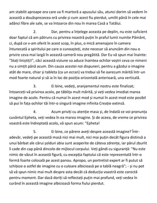 am stabilit aproape ora care va fi martoră a apusului său, atunci dorim să vedem în
această a douăsprezecea oră unde și cum acest fiu pierdut, umilit până în cele mai
adânci fibre ale sale, se va întoarce din nou în marea Casă a Tatălui.
2. Dar, pentru a înțelege aceasta pe deplin, nu este suficient
doar faptul că am pătruns cu privirea noastră puțin în praful lumii numite Pământ,
ci, după ce v-am oferit în acest scop, în plus, o mică amenajare în camera
întunecată a spiritului pe care o cunoașteți, este necesar să aruncăm din nou o
privire ceva mai largă în această cameră nou pregătită. Dar Eu vă spun mai înainte:
"Stați liniștiți!", căci această viziune va aduce înaintea ochilor voștri ceva ce nimeni
nu a simțit până acum. Din cauza acestei noi dispuneri, pentru a găzdui o imagine
atât de mare, chiar și tableta (ca un ecran) va trebui să fie oarecum mărită într-un
mod foarte natural și să ia în loc de poziția orizontală anterioară, una verticală.
3. Ei bine, vedeți, aranjamentul nostru este finalizat;
întoarceți-vă privirea acolo, pe tăblița mult mărită, și veți vedea imediat marea
imagine de acolo. Pentru că numai în acest mod și numai în acest mod este posibil
să pui în fața ochilor tăi într-o singură imagine infinita Creație extinsă.
4. Acum priviți cu atenție masa și, de îndată ce voi pronunța
cuvântul Epheta, veți vedea în ea marea imagine. Și de aceea, de vreme ce privirea
voastră este îndreptată acolo, vă spun acum: "Epheta!
5. Ei bine, ce părere aveți despre această imagine? Într-
adevăr, vedeți pe această masă nici mai mult, nici mai puțin decât figura distinsă a
unui bărbat ale cărui șolduri abia sunt acoperite de câteva zdrențe, iar părul zburlit
îi cade din cap până dincolo de mijlocul corpului. Veți gândi cu siguranță: "Nu este
nimic de văzut în această figură, cu excepția faptului că este reprezentată într-o
formă foarte colosală pe acest panou. Apropo, un portretist expert ar fi putut să
schițeze o astfel de imagine cu o culoare albicioasă pe o tablă neagră"; - și nu pot
să vă spun nimic mai mult despre asta decât că deducția voastră este corectă
pentru moment. Dar dacă doriți să reflectați puțin mai profund, veți vedea în
curând în această imagine albicioasă forma fiului pierdut.
 
