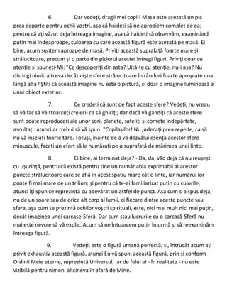 6. Dar vedeți, dragii mei copii! Masa este așezată un pic
prea departe pentru ochii voștri, așa că haideți să ne apropiem complet de ea;
pentru că ați văzut deja întreaga imagine, așa că haideți să observăm, examinând
puțin mai îndeaproape, culoarea cu care această figură este așezată pe masă. Ei
bine, acum suntem aproape de masă. Priviți această suprafață foarte mare și
strălucitoare, precum și o parte din piciorul acestei întregi figuri. Priviți doar cu
atenție și spuneți-Mi: "Ce descoperiți din asta? Uită-te cu atenție, nu-i așa? Nu
distingi nimic altceva decât niște sfere strălucitoare în rânduri foarte apropiate una
lângă alta? Știți că această imagine nu este o pictură, ci doar o imagine luminoasă a
unui obiect exterior.
7. Ce credeți că sunt de fapt aceste sfere? Vedeți, nu vreau
să vă fac să vă stoarceți creierii ca să ghiciți; dar dacă vă gândiți că aceste sfere
sunt poate reproduceri ale unor sori, planete, sateliți și comete îndepărtate,
ascultați: atunci ar trebui să vă spun: "Copilașilor! Nu judecați prea repede, ca să
nu vă înșelați foarte tare. Totuși, înainte de a vă dezvălui esența acestor sfere
minuscule, faceți un efort să le numărați pe o suprafață de mărimea unei linte.
8. Ei bine, ai terminat deja? - Da, da, văd deja că nu reușești
cu ușurință, pentru că există pentru tine un număr abia exprimabil al acestor
puncte strălucitoare care se află în acest spațiu mare cât o linte, iar numărul lor
poate fi mai mare de un trilion; și pentru că te-ai familiarizat puțin cu culorile,
atunci îți spun ce reprezintă cu adevărat un astfel de punct. Așa cum s-a spus deja,
nu de un soare sau de orice alt corp al lumii, ci fiecare dintre aceste puncte sau
sfere, așa cum se prezintă ochilor voștri spirituali, este, nici mai mult nici mai puțin,
decât imaginea unei carcase-Sferă. Dar cum stau lucrurile cu o carcasă-Sferă nu
mai este nevoie să vă explic. Acum să ne întoarcem puțin în urmă și să reexaminăm
întreaga figură.
9. Vedeți, este o figură umană perfectă; și, întrucât acum ați
privit exhaustiv această figură, atunci Eu vă spun: această figură, prin și conform
Ordinii Mele eterne, reprezintă Universul, iar de felul ei - în realitate - nu este
vizibilă pentru nimeni altcineva în afară de Mine.
 