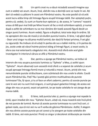 10. Un spirit creat nu a văzut niciodată această imagine așa
cum o vedeți voi acum. Acum, însă, văd din nou o dorință care se naște în voi. Ați
dori să vedeți cu plăcere în acest om Pământul vostru. Nu este posibil să vă arăt
acest lucru atâta timp cât întreaga figura ocupă întreaga tablă. Dar așteptați puțin,
pentru că, vedeți, Eu sunt un foarte bun optician și, de aceea, în "camera" noastră
vreau să Mă pun mai întâi pe Mine însumi să fac o mică schimbare optică, și numai
după o astfel de schimbare nu va mai rămâne din toată această figură decât un
singur punct luminos. Acum vedeți, figura a dispărut; totul este deja în ordine. Să
ne apropiem din nou de masă și să căutăm punctul nostru. Ei bine, l-ați găsit deja?
- Doar unul singur nu dă prea multă lumină; dar dacă îți forțezi privirea, îl vei găsi
cu siguranță. Nu trebuie să vă uitați în partea de sus a tablei mărite, ci în partea de
jos, acolo unde ați văzut înainte piciorul stâng al întregii figuri, și exact acolo, la
sfera cea mai exterioară a degetului mic. Această mică sferă este acel glob-
investigator în interiorul căruia se află și Pământul vostru.
11. Dar, pentru a ajunge pe Pământul nostru, va trebui să
intervin din nou asupra punctului luminos cu "Epheta" a Mea, și astfel spun:
"Epheta!". Acum observați cum această mică sferă s-a separat de celelalte și acum
ocupă aproape întreaga formă mare și rotundă a mesei. Acum, priviți din nou
nenumăratele puncte strălucitoare, care scânteiază din nou unele la altele. Caută
acum Pământul tău. Poți? Nu-l puteți găsi printre multitudinea de puncte
luminoase? Da, îți spun, și tu ai face un efort zadarnic; pentru că aceste puncte pe
care le vezi aici nu sunt încă singure, ci sunt grupuri galactice întregi; de aceea voi
alege din nou un punct, exact cel potrivit, iar pe toate celelalte le voi șterge de pe
marea tablă.
12. Ei bine, iată punctul ales și, pentru a ajunge mai repede la
țintă, spun imediat din nou: "Epheta! Acum, uitați-vă, masa noastră este încă plină
de noi puncte de lumină. Numai că aceste puncte luminoase nu sunt încă sori, ci
galaxii reale, așa că nici aici nu va fi vorba de găsirea Pământului. Astfel, îl alegem
din nou dintre aceste puncte pe cel corect și le ștergem pe toate celelalte din
tablă. Ei bine, aici este punctul. Priviți ce singur și decolorat strălucește pe marele
 
