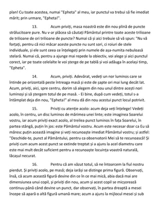 plan! Cu toate acestea, numai "Epheta" al meu, iar punctul va trebui să fie imediat
mărit; prin urmare, "Epheta!".
13. Acum priviți, masa noastră este din nou plină de puncte
strălucitoare pure. Nu v-ar plăcea să căutați Pământul printre toate aceste trilioane
de trilioane de ori trilioane de puncte? Numai că și aici trebuie să vă spun: "Nu vă
forțați, pentru că nici măcar aceste puncte nu sunt sori, ci roiuri de stele
individuale, și ele sunt ceea ce înțelegeți prin numele de așa-numita nebuloasă
stelară. Numai că, pentru a ajunge mai repede la obiectiv, voi alege și aici punctul
corect, iar pe toate celelalte le voi șterge de pe tablă și voi adăuga în același timp,
"Epheta".
14. Acum, priviți. Adevărat, vedeți un nor luminos care se
întinde pe orizontală peste întreaga masă și este de șapte ori mai lung decât lat.
Acum, priviți, aici, spre centru, dorim să alegem din nou unul dintre acești nori
luminoși și să ștergem totul de pe masă. - Ei bine, după cum vedeți, totul s-a
întâmplat deja din nou, "Epheta!" al meu dă din nou acestui punct locul potrivit.
15. Priviți cu atenție acolo: acum deja veți înțelege! Vedeți
acolo, în centru, un disc luminos de mărimea unei linte; este imaginea Soarelui
vostru, iar acum priviți exact acolo, al treilea punct luminos în fața Soarelui, în
partea stângă, puțin în jos: este Pământul vostru. Acum este necesar doar ca Eu să
măresc puțin această imagine și veți recunoaște imediat Pământul vostru; și astfel:
"Deschide-te, punct al Pământului, pentru ca observatorii Mei să te recunoască! Și
priviți cum acum acest punct se extinde treptat și a ajuns la acel diametru care
este mai mult decât suficient pentru a recunoaște locuința voastră naturală,
lăcașul necurat.
16. Pentru că am văzut totul, să ne întoarcem la fiul nostru
pierdut. Și priviți acolo, pe masă; deja iarăși se distinge prima figură. Observați,
însă, că acum această figură devine din ce în ce mai mică, abia dacă mai are
dimensiunea unui copil, și priviți din nou, acum și acest copil se micșorează
continuu până când devine un punct, dar observați, în partea dreaptă a mesei
începe să apară o altă figură umană mare; acum a ajuns la mijlocul mesei și sub
 