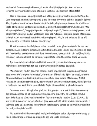 Iubirea lui Dumnezeu și a Binelui, și astfel să obțineți prin jertfe exterioare,
fericirea interioară adevărată, eternă și sublimă, imediat și in eternitate!
Dar și pentru cei asupriți există aici Mângâiere și Lumină în exemplul Său, Cel
Care nu poseda nici măcar o piatră și era în toate privințele cel mai bogat în Spiritul
Său, după cum mărturisesc Cuvintele și Faptele; deși avea puterea - de a înlătura
toate obstacolele. Cu toate acestea, El S-a smerit, respectând Poruncile Sale: "Nu
vă opuneți răului", "rugați-vă pentru vrăjmașii voștri!", "binecuvântați pe cei ce vă
blestemă!", și astfel a adus Victoria în care stă Puterea - pentru a aduce Mântuirea
chiar și acum în această luptă dintre lume și spirit. Aici, în a-L Imita pe El, se află
Cheia pentru rezolvarea tuturor conflictelor!
Să luăm aminte: Împărăția cerurilor promisă nu se găsește doar în lumea de
dincolo, nu, ci rădăcina ei trebuie să fie deja sădită aici, în noi, beatificându-ne deja
aici (a se vedea exemplele martirilor); numai atunci poate răsări din noi( Împărăția
cerurilor) în lumea liberă de dincolo, în plinătate infinită, pentru toată veșnicia.
Așa cum iadul este deja înrădăcinat în noi aici, prin alimentarea geloziei, a
mândriei și a indolenței, tot așa le purtăm cu noi în partea cealaltă.
"Antihristul", răul în general, cel mai mare impediment în calea progresului,
este învins de "Sângele lui Hristos", care este - Sfântul Său Spirit de Viață, Iubirea
Răscumpărătoare milostivă și plină de sacrificiu care aduce Mântuirea. Astfel,
Hristos, în spiritul doctrinei Sale, poate învia în umanitatea purificată, transfigurată
și realizată; noi aspirăm la un astfel de Paște binecuvântat și plin de bucurie!
De aceea vrem să implorăm și să lucrăm, pentru ca acest Spirit să se reverse
din belșug, pentru ca să vină o mare Cincizecime și pentru ca scânteia cerului
adusă de Iisus pe pământ să devină un foc care mistuie tot răul (Luca 12,49__Eu
am venit să arunc un foc pe pământ. Şi ce vreau decât să fie aprins chiar acum!), o
scânteie care să se aprindă în curând în Tatăl nostru ceresc ca cel mai măreț semn
de mulțumire și de laudă!
Aici suntem încă îndemnați să mulțumim frățește celor câțiva prieteni dragi și
fideli, întinzându-le mâna, ca și cum le-am ura toate cele bune!
 