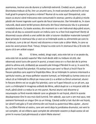 asemenea, tocmai una de durere și suferință extremă. Credeți acum, poate, că
Divinitatea trebuie să fie, într-un anumit sens, în mod constant suferind în cel mai
înalt grad în propria Sa parte a mâniei? Numai că nu este așa! Dimpotrivă, este
exact ca atunci când mâncarea este consumată în stomac; pentru că până și micile
păstăi ale hranei ingerate sunt sparte de focul stomacului. Dar întreabă-te, în stare
naturală, dacă acest teribil proces distructiv din focul stomacului tău ți-a provocat
vreodată durere. Cu toate acestea, din moment ce v-am îndrumat deja până acum,
vreau să vă dau cu această ocazie un indiciu care nu a fost încă exprimat! Doriți să
discerneți cauza ultimă a unei astfel de stări a tuturor răutăților materiale lumești?
Apoi privește în stomacul tău și vezi ce se întâmplă acolo cu alimentele pe care le-
ai mâncat, cum și de ce! Atunci veți discerne o mare cale a căilor Mele, în care va
avea loc acest proces final. Totuși, timpul nu este scris în stomacul tău și îți este de
ajuns că ți-am arătat scopul.
26. Ei bine, vedeți, dragi copii, asta este tot ce vi se poate da,
asta este tot ce puteți suporta! Mai mult decât atât nu trebuie să știți, dar
observați acest lucru din punct în punct, și exact ceea ce v-a fost dat de la prima
până la ultima oră; străbateți pe această cale întregul Pământ în voi și, în acest fel,
găsiți în voi înșivă fiul pierdut. Fă același lucru pe care l-a făcut și încă îl face în
fiecare păcătos care aspiră la Împărăția Mea. Să se întâmple în camera interioară a
spiritului vostru, pe masa poftelor voastre lumești, se întâmplă cu lumea ceea ce ai
văzut că se întâmplă la sfârșit pe masa care ți s-a arătat cu Omul universal; atunci
în fiecare dintre voi se va găsi fiul pierdut, care va fi apoi înlocuit cu un alt om, așa
cum s-a întâmplat în imaginea arătată de Mine, adică după ce s-a micșorat atât de
mult, până când s-a redus la un mic punct. Numai atunci veți discerne și
recunoaște ca fiind marele Adevăr care se găsește în voi înșivă, oferit în aceste
douăsprezece Ore în cea mai clară lumină. Într-adevăr, așa cum v-am mai spus, toți
oamenii formează un singur Om ca un întreg. Căutați astfel și tot răul din voi înșivă,
iar când îl veți găsi și îl veți elimina din voi înșivă cu puternicul Meu ajutor , atunci
Eu, ca Sfânt Părinte al vostru, care am venit deja la jumătatea drumului, voi veni la
voi complet, vă voi elibera apoi complet de zdrențele voastre și după aceea vă voi
primi în marea Casă părintească a Iubirii Mele eterne!
 