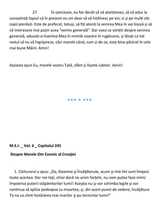 27. În concluzie, nu fac decât să vă atenționez, să vă aduc la
cunoștință faptul că în prezent nu vin doar să vă întâlnesc pe voi, ci și pe mulți alți
copii pierduți. Este de preferat, totuși, să fiți atenți la venirea Mea în voi înșivă și să
vă intereseze mai puțin acea "venire generală". Dar ceea ce simțiți despre venirea
generală, aduceți-o înaintea Mea în inimile voastre în rugăciune, și lăsați ca tot
restul să nu vă îngrijoreze, căci marele când, cum și de ce, este bine păstrat în cele
mai bune Mâini. Amin!
Aceasta spun Eu, marele vostru Tată, sfânt și foarte iubitor. Amin!
*** * ***
M.E.I. _ Vol. 6 _ Capitolul 245
Despre Marele Om Cosmic al Creaţiei
1. Cărturarul a spus: „Da, Doamne şi Învăţătorule, acum şi mie îmi sunt limpezi
toate acestea. Dar noi toţi, chiar dacă ne unim forţele, nu vom putea face nimic
împotriva puterii stăpânitorilor lumii! Aceştia nu-şi vor schimba legile şi vor
continua să aplice pedeapsa cu moartea; şi, din acest punct de vedere, învăţătura
Ta nu va clinti hotărârea mai-marilor şi pu-ternicilor lumii!”
 