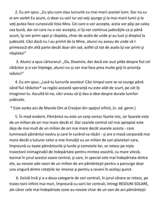 2. Eu am spus: „Eu ştiu cum stau lucrurile cu mai-marii acestei lumi. Dar nu cu
ei am vorbit Eu acum, ci doar cu voi! Iar voi veţi ajunge şi la mai-marii lumii şi le
veţi putea face cunoscută Voia Mea. Cei care o vor accepta, aceia vor păşi pe calea
cea bună, dar cei care nu o vor accepta, ci îşi vor continua judecăţile ca şi până
acum, îşi vor primi apoi şi răsplata, chiar de acolo de unde şi-au luat şi dreptul la
judecată. Căci dacă nu l-au primit de la Mine, atunci nu aveau de unde să-l
primească din altă parte decât doar din iad, astfel că tot de acolo îşi vor primi şi
răsplata!”
3. Atunci a spus cărturarul: „Da, Doamne, dar dacă vor auzi pilda despre fiul cel
rătăcitor şi o vor înţelege, atunci nu-şi vor mai face prea multe griji în privinţa
iadului!”
4. Eu am spus; „Lasă tu lucrurile acestea! Căci timpul care se va scurge până
când fiul rătăcitor* va regăsi această speranţă nu este atât de scurt, pe cât îţi
imaginezi tu. Ascultă bi-ne, căci vreau să-ţi dau o idee despre durata lumilor
judecate.
* Este vorba aici de Marele Om al Creaţiei din spaţiul infinit, (n. ed. germ.)
5. În mod evident, Pământul nu este un corp ceresc foarte mic, iar Soarele este
de un milion de ori mai mare decât el. Dar soarele central cel mai apropiat este
deja de mai mult de un milion de ori mai mare decât soarele acesta - care
luminează pământul nostru şi care în curând va răsări - şi are o masă corporală mai
mare decât a tuturor celor o mie înmulţit cu un milion de sori planetari care,
împreună cu toate pământurile şi lunile şi cometele lor, se rotesc pe nişte
traiectorii inimaginabil de îndepărtate pentru mintea voastră, cu mare viteză,
tocmai în jurul acestui soare central, şi care, în special cele mai îndepărtate dintre
ele, au nevoie ade-seori de un milion de ani pământeşti pentru a parcurge doar
una singură dintre rotaţiile lor imense şi pentru a reveni în acelaşi punct.
6. Există însă şi o a doua categorie de sori centrali, în jurul cărora se rotesc, pe
traiec-torii infinit mai mari, împreună cu sorii lor centrali, întregi REGIUNI SOLARE,
ale căror cele mai îndepărtate zone au nevoie chiar de un eon de ani pământeşti
 