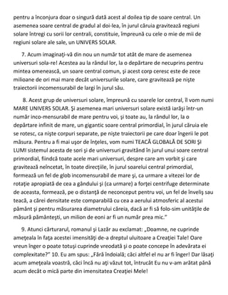 pentru a înconjura doar o singură dată acest al doilea tip de soare central. Un
asemenea soare central de gradul al doi-lea, în jurul căruia gravitează regiuni
solare întregi cu sorii lor centrali, constituie, împreună cu cele o mie de mii de
regiuni solare ale sale, un UNIVERS SOLAR.
7. Acum imaginaţi-vă din nou un număr tot atât de mare de asemenea
universuri sola-re! Acestea au la rândul lor, la o depărtare de necuprins pentru
mintea omenească, un soare central comun, şi acest corp ceresc este de zece
milioane de ori mai mare decât universurile solare, care gravitează pe nişte
traiectorii incomensurabil de largi în jurul său.
8. Acest grup de universuri solare, împreună cu soarele lor central, îl vom numi
MARE UNIVERS SOLAR. Şi asemenea mari universuri solare există iarăşi într-un
număr inco-mensurabil de mare pentru voi, şi toate au, la rândul lor, la o
depărtare infinit de mare, un gigantic soare central primordial, în jurul căruia ele
se rotesc, ca nişte corpuri separate, pe nişte traiectorii pe care doar îngerii le pot
măsura. Pentru a fi mai uşor de înţeles, vom numi TEACĂ GLOBALĂ DE SORI ŞI
LUMI sistemul acesta de sori şi de universuri gravitând în jurul unui soare central
primordial, fiindcă toate acele mari universuri, despre care am vorbit şi care
gravitează neîncetat, în toate direcţiile, în jurul soarelui central primordial,
formează un fel de glob incomensurabil de mare şi, ca urmare a vitezei lor de
rotaţie apropiată de cea a gândului şi (ca urmare) a forţei centrifuge determinate
de aceasta, formează, pe o distanţă de neconceput pentru voi, un fel de înveliş sau
teacă, a cărei densitate este comparabilă cu cea a aerului atmosferic al acestui
pământ şi pentru măsurarea diametrului căreia, dacă ar fi să folo-sim unităţile de
măsură pământeşti, un milion de eoni ar fi un număr prea mic.”
9. Atunci cărturarul, romanul şi Lazăr au exclamat: „Doamne, ne cuprinde
ameţeala în faţa acestei imensităţi de-a dreptul uluitoare a Creaţiei Tale! Oare
vreun înger o poate totuşi cuprinde vreodată şi o poate concepe în adevărata ei
complexitate?” 10. Eu am spus: „Fără îndoială; căci altfel el nu ar fi înger! Dar lăsaţi
acum ameţeala voastră, căci încă nu aţi văzut tot, întrucât Eu nu v-am arătat până
acum decât o mică parte din imensitatea Creaţiei Mele!
 