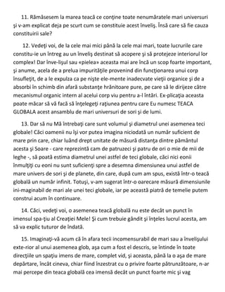 11. Rămăsesem la marea teacă ce conţine toate nenumăratele mari universuri
şi v-am explicat deja pe scurt cum se constituie acest înveliş. Însă care să fie cauza
constituirii sale?
12. Vedeţi voi, de la cele mai mici până la cele mai mari, toate lucrurile care
constitu-ie un întreg au un înveliş destinat să acopere şi să protejeze interiorul lor
complex! Dar înve-lişul sau «pielea» aceasta mai are încă un scop foarte important,
şi anume, acela de a prelua impurităţile provenind din funcţionarea unui corp
însufleţit, de a le expulza ca pe nişte ele-mente inadecvate vieţii organice şi de a
absorbi în schimb din afară substanţe hrănitoare pure, pe care să le dirijeze către
mecanismul organic intern al acelui corp viu pentru a-l întări. Ex-plicaţia aceasta
poate măcar să vă facă să înţelegeţi raţiunea pentru care Eu numesc TEACA
GLOBALA acest ansamblu de mari universuri de sori şi de lumi.
13. Dar să nu Mă întrebaţi care sunt volumul şi diametrul unei asemenea teci
globale! Căci oamenii nu îşi vor putea imagina niciodată un număr suficient de
mare prin care, chiar luând drept unitate de măsură distanţa dintre pământul
acesta şi Soare - care reprezintă cam de patruzeci şi patru de ori o mie de mii de
leghe -, să poată estima diametrul unei astfel de teci globale, căci nici eonii
înmulţiţi cu eoni nu sunt suficienţi spre a desemna dimensiunea unui astfel de
mare univers de sori şi de planete, din care, după cum am spus, există într-o teacă
globală un număr infinit. Totuşi, v-am sugerat într-o oarecare măsură dimensiunile
ini-maginabil de mari ale unei teci globale, iar pe această piatră de temelie putem
construi acum în continuare.
14. Căci, vedeţi voi, o asemenea teacă globală nu este decât un punct în
imensul spa-ţiu al Creaţiei Mele! Şi cum trebuie gândit şi înţeles lucrul acesta, am
să va explic tuturor de îndată.
15. Imaginaţi-vă acum că în afara tecii incomensurabil de mari sau a învelişului
exte-rior al unui asemenea glob, aşa cum a fost el descris, se întinde în toate
direcţiile un spaţiu imens de mare, complet vid, şi aceasta, până la o aşa de mare
depărtare, încât cineva, chiar fiind înzestrat cu o privire foarte pătrunzătoare, n-ar
mai percepe din teaca globală cea imensă decât un punct foarte mic şi vag
 