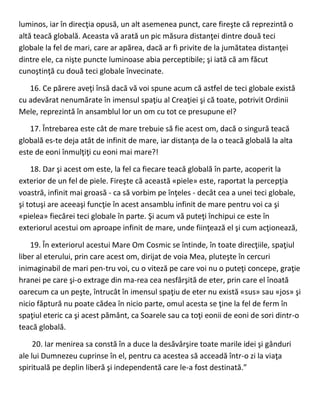 luminos, iar în direcţia opusă, un alt asemenea punct, care fireşte că reprezintă o
altă teacă globală. Aceasta vă arată un pic măsura distanţei dintre două teci
globale la fel de mari, care ar apărea, dacă ar fi privite de la jumătatea distanţei
dintre ele, ca nişte puncte luminoase abia perceptibile; şi iată că am făcut
cunoştinţă cu două teci globale învecinate.
16. Ce părere aveţi însă dacă vă voi spune acum că astfel de teci globale există
cu adevărat nenumărate în imensul spaţiu al Creaţiei şi că toate, potrivit Ordinii
Mele, reprezintă în ansamblul lor un om cu tot ce presupune el?
17. Întrebarea este cât de mare trebuie să fie acest om, dacă o singură teacă
globală es-te deja atât de infinit de mare, iar distanţa de la o teacă globală la alta
este de eoni înmulţiţi cu eoni mai mare?!
18. Dar şi acest om este, la fel ca fiecare teacă globală în parte, acoperit la
exterior de un fel de piele. Fireşte că această «piele» este, raportat la percepţia
voastră, infinit mai groasă - ca să vorbim pe înţeles - decât cea a unei teci globale,
şi totuşi are aceeaşi funcţie în acest ansamblu infinit de mare pentru voi ca şi
«pielea» fiecărei teci globale în parte. Şi acum vă puteţi închipui ce este în
exteriorul acestui om aproape infinit de mare, unde fiinţează el şi cum acţionează,
19. În exteriorul acestui Mare Om Cosmic se întinde, în toate direcţiile, spaţiul
liber al eterului, prin care acest om, dirijat de voia Mea, pluteşte în cercuri
inimaginabil de mari pen-tru voi, cu o viteză pe care voi nu o puteţi concepe, graţie
hranei pe care şi-o extrage din ma-rea cea nesfârşită de eter, prin care el înoată
oarecum ca un peşte, întrucât în imensul spaţiu de eter nu există «sus» sau «jos» şi
nicio făptură nu poate cădea în nicio parte, omul acesta se ţine la fel de ferm în
spaţiul eteric ca şi acest pământ, ca Soarele sau ca toţi eonii de eoni de sori dintr-o
teacă globală.
20. Iar menirea sa constă în a duce la desăvârşire toate marile idei şi gânduri
ale lui Dumnezeu cuprinse în el, pentru ca acestea să acceadă într-o zi la viaţa
spirituală pe deplin liberă şi independentă care le-a fost destinată.”
 