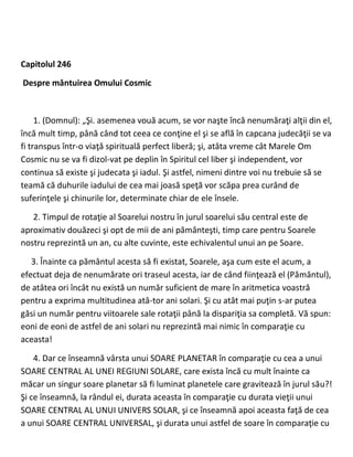 Capitolul 246
Despre mântuirea Omului Cosmic
1. (Domnul): „Şi. asemenea vouă acum, se vor naşte încă nenumăraţi alţii din el,
încă mult timp, până când tot ceea ce conţine el şi se află în capcana judecăţii se va
fi transpus într-o viaţă spirituală perfect liberă; şi, atâta vreme cât Marele Om
Cosmic nu se va fi dizol-vat pe deplin în Spiritul cel liber şi independent, vor
continua să existe şi judecata şi iadul. Şi astfel, nimeni dintre voi nu trebuie să se
teamă că duhurile iadului de cea mai joasă speţă vor scăpa prea curând de
suferinţele şi chinurile lor, determinate chiar de ele însele.
2. Timpul de rotaţie al Soarelui nostru în jurul soarelui său central este de
aproximativ douăzeci şi opt de mii de ani pământeşti, timp care pentru Soarele
nostru reprezintă un an, cu alte cuvinte, este echivalentul unui an pe Soare.
3. Înainte ca pământul acesta să fi existat, Soarele, aşa cum este el acum, a
efectuat deja de nenumărate ori traseul acesta, iar de când fiinţează el (Pământul),
de atâtea ori încât nu există un număr suficient de mare în aritmetica voastră
pentru a exprima multitudinea atâ-tor ani solari. Şi cu atât mai puţin s-ar putea
găsi un număr pentru viitoarele sale rotaţii până la dispariţia sa completă. Vă spun:
eoni de eoni de astfel de ani solari nu reprezintă mai nimic în comparaţie cu
aceasta!
4. Dar ce înseamnă vârsta unui SOARE PLANETAR în comparaţie cu cea a unui
SOARE CENTRAL AL UNEI REGIUNI SOLARE, care exista încă cu mult înainte ca
măcar un singur soare planetar să fi luminat planetele care gravitează în jurul său?!
Şi ce înseamnă, la rândul ei, durata aceasta în comparaţie cu durata vieţii unui
SOARE CENTRAL AL UNUI UNIVERS SOLAR, şi ce înseamnă apoi aceasta faţă de cea
a unui SOARE CENTRAL UNIVERSAL, şi durata unui astfel de soare în comparaţie cu
 