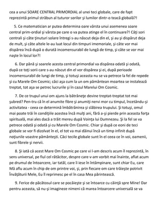 cea a unui SOARE CENTRAL PRIMORDIAL al unei teci globale, care de fapt
reprezintă primul străbun al tuturor sorilor şi lumilor dintr-o teacă globală?!
5. Ce matematician ar putea determina oare vârsta unui asemenea soare
central prim-ordial şi vârsta pe care o va putea atinge el în continuare?! Câţi sori
centrali şi câte ţinuturi solare întregi s-au născut deja din el, şi au şi dispărut deja
de mult, şi câte altele le-au luat locul din timpuri imemoriale, şi câte vor mai
dispărea încă după o durată incomensurabil de lungă de timp, şi câte se vor mai
naşte în locul lor?!
6. Dar până şi soarele acesta central primordial va dispărea odată şi odată,
după ce toţi sorii care s-au născut din el vor dispărea şi ei, după perioade
incomensurabil de lungi de timp, şi totuşi aceasta nu se va petrece la fel de repede
şi cu Marele Om Cosmic; căci aşa cum la un om pământean moartea se instalează
treptat, tot aşa se petrec lucrurile şi în cazul Marelui Om Cosmic.
7. De ce trupul unui om ajuns la bătrâneţe devine treptat-treptat tot mai
şubred? Pen-tru că în el anumite fibre şi anumiţi nervi mor cu timpul, încetându-şi
activitatea - ceea ce determină îmbătrânirea şi slăbirea trupului. Şi totuşi, omul
mai poate trăi în condiţiile acestea încă mulţi ani, fără a-şi pierde prin aceasta forţa
spirituală, mai ales dacă a trăit mereu după Voinţa lui Dumnezeu. Şi la fel se va
petrece odată şi odată şi cu Marele Om Cosmic. Chiar şi după ce eoni de teci
globale se vor fi dizolvat în el, el tot va mai dăinui încă un timp infinit după
noţiunile voastre pământeşti. Căci tecile globale sunt în el ceea ce în voi, oamenii,
sunt fibrele şi nervii.
8. Şi iată că acest Mare Om Cosmic pe care vi l-am descris acum îl reprezintă, în
sens universal, pe fiul cel rătăcitor, despre care v-am vorbit mai înainte, aflat acum
pe drumul de întoarcere, iar tatăl, care îi iese în întâmpinare, sunt chiar Eu, care
Mă aflu acum în chip de om printre voi, şi, prin fiecare om care trăieşte potrivit
Învăţăturii Mele, Eu îl reprimesc pe el în casa Mea părintească.
9. Ferice de păcătosul care se pocăieşte şi se întoarce cu căinţă spre Mine! Dar
pentru aceasta, să nu-şi imagineze nimeni că marea întoarcere universală se va
 