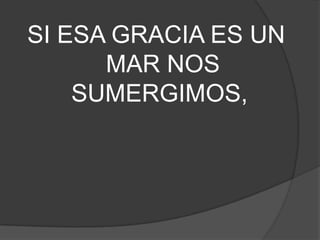 SI ESA GRACIA ES UN
MAR NOS
SUMERGIMOS,
 