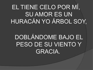 EL TIENE CELO POR MÍ,
SU AMOR ES UN
HURACÁN YO ÁRBOL SOY,
DOBLÁNDOME BAJO EL
PESO DE SU VIENTO Y
GRACIA.
 