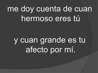 me doy cuenta de cuan
hermoso eres tú
y cuan grande es tu
afecto por mí.
 