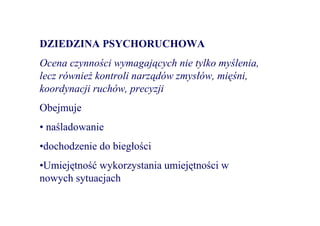 DZIEDZINA PSYCHORUCHOWA
Ocena czynności wymagających nie tylko myślenia,
lecz równieŜ kontroli narządów zmysłów, mięśni,
koordynacji ruchów, precyzji
Obejmuje
• naśladowanie
•dochodzenie do biegłości
•Umiejętność wykorzystania umiejętności w
nowych sytuacjach
 