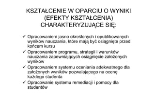KSZTAŁCENIE W OPARCIU O WYNIKI
     (EFEKTY KSZTAŁCENIA)
    CHARAKTERYZUJĄCE SIĘ:
Opracowaniem jasno określonych i opublikowanych
wyników nauczania, które mają być osiągnięte przed
końcem kursu
Opracowaniem programu, strategii i warunków
nauczania zapewniających osiągnięcie załoŜonych
wyników
Opracowaniem systemu oceniania adekwatnego dla
załoŜonych wyników pozwalającego na ocenę
kaŜdego studenta
Opracowanie systemu remediacji i pomocy dla
studentów
 