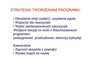 STRATEGIA TWORZENIAM PROGRAMU:

 • Określenie misji (zadań) i uzyskanie zgody
 • Wsparcie dla nauczycieli
 • Wybór zainteresowanych nauczycieli
 •Podjecie decyzji co zrobi z dotychczasowym
 programem:
 (zrezygnować, przebudować, stworzyć hybrydę)

 Ewentualnie
 • Zaprosić eksperta z zewnątrz
 • Wysłać kogoś na naukę
 