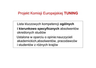 Projekt Komisji Europejskiej TUNING

Lista kluczowych kompetencji ogólnych
i kierunkowo specyficznych absolwentów
określonych studiów
Ustalona w oparciu o opinie:nauczycieli
akademickich,absolwentów, pracodawców
i studentów z róŜnych krajów


      http://tuning.unideusto.org
 
