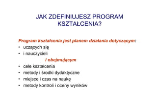 JAK ZDEFINIUJESZ PROGRAM
             KSZTAŁCENIA?

Program kształcenia jest planem działania dotyczącym:
• uczących się
• i nauczycieli
             i obejmującym
• cele kształcenia
• metody i środki dydaktyczne
• miejsce i czas na naukę
• metody kontroli i oceny wyników
 