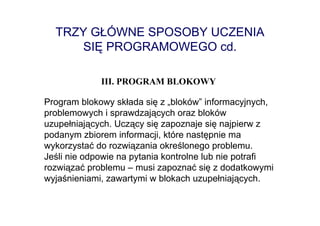 TRZY GŁÓWNE SPOSOBY UCZENIA
     SIĘ PROGRAMOWEGO cd.

             III. PROGRAM BLOKOWY

Program blokowy składa się z „bloków” informacyjnych,
problemowych i sprawdzających oraz bloków
uzupełniających. Uczący się zapoznaje się najpierw z
podanym zbiorem informacji, które następnie ma
wykorzystać do rozwiązania określonego problemu.
Jeśli nie odpowie na pytania kontrolne lub nie potrafi
rozwiązać problemu – musi zapoznać się z dodatkowymi
wyjaśnieniami, zawartymi w blokach uzupełniających.
 