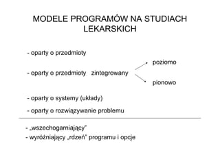 MODELE PROGRAMÓW NA STUDIACH
           LEKARSKICH

- oparty o przedmioty
                                          poziomo
- oparty o przedmioty zintegrowany
                                          pionowo

- oparty o systemy (układy)

- oparty o rozwiązywanie problemu

- „wszechogarniający”
- wyróŜniający „rdzeń” programu i opcje
 