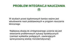 PROBLEM INTEGRACJI NAUCZANIA
                (I)


W studiach przed dyplomowych bardzo waŜne jest
wbudowanie nauk podstawowych w program nauczania
klinicznego


Najlepszą okazją do zintegrowanego uczenia się jest
stwarzanie problemowych sytuacji dydaktycznych
(zamiast wykładów podających, zawierających
sprecyzowaną wiedzę monotematyczną!)
 