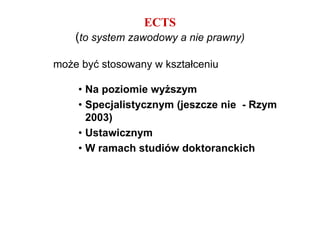 ECTS
    (to system zawodowy a nie prawny)

moŜe być stosowany w kształceniu

    • Na poziomie wyŜszym
    • Specjalistycznym (jeszcze nie - Rzym
      2003)
    • Ustawicznym
    • W ramach studiów doktoranckich
 