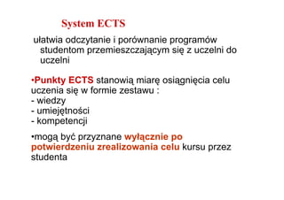 System ECTS
ułatwia odczytanie i porównanie programów
  studentom przemieszczającym się z uczelni do
  uczelni

•Punkty ECTS stanowią miarę osiągnięcia celu
uczenia się w formie zestawu :
- wiedzy
- umiejętności
- kompetencji
•mogą być przyznane wyłącznie po
potwierdzeniu zrealizowania celu kursu przez
studenta
 