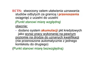 ECTS: stworzony celem ułatwienia uznawania
  studiów odbytych za granicą i przenoszenia
  osiągnięć z uczelni do uczelni
  (Punkt stanowi miarę względną)
  obecnie:
  - dodano system akumulacji pkt kredytowych
    jako wyraz pracy wykonanej na pewnym
  poziomie na drodze do uznanych kwalifikacji
  (nie przenoszone automatycznie z jednego
  kontekstu do drugiego)
(Punkt stanowi miarę bezwzględną)
 