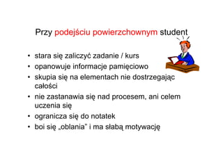 Przy podejściu powierzchownym student

• stara się zaliczyć zadanie / kurs
• opanowuje informacje pamięciowo
• skupia się na elementach nie dostrzegając
  całości
• nie zastanawia się nad procesem, ani celem
  uczenia się
• ogranicza się do notatek
• boi się „oblania” i ma słabą motywację
 