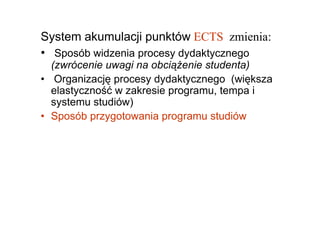System akumulacji punktów ECTS zmienia:
• Sposób widzenia procesy dydaktycznego
  (zwrócenie uwagi na obciąŜenie studenta)
• Organizację procesy dydaktycznego (większa
  elastyczność w zakresie programu, tempa i
  systemu studiów)
• Sposób przygotowania programu studiów
 