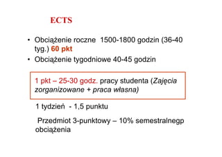 ECTS

• ObciąŜenie roczne 1500-1800 godzin (36-40
  tyg.) 60 pkt
• ObciąŜenie tygodniowe 40-45 godzin

 1 pkt – 25-30 godz. pracy studenta (Zajęcia
 zorganizowane + praca własna)

  1 tydzień - 1,5 punktu
  Przedmiot 3-punktowy – 10% semestralnegp
  obciąŜenia
 