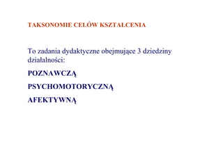 TAKSONOMIE CELÓW KSZTAŁCENIA



To zadania dydaktyczne obejmujące 3 dziedziny
działalności:
POZNAWCZĄ
PSYCHOMOTORYCZNĄ
AFEKTYWNĄ
 