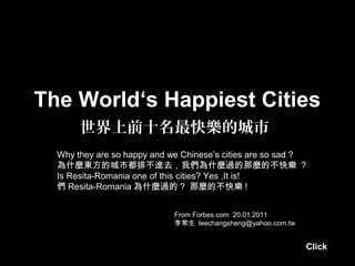 The World‘s Happiest Cities
世界上前十名最快樂的城市
From Forbes.com 20.01.2011
李常生 leechangsheng@yahoo.com.tw
Why they are so happy and we Chinese’s cities are so sad ?
為什麼東方的城市都排不進去，我們為什麼過的那麼的不快樂 ?
Is Resita-Romania one of this cities? Yes ,It is!
們 Resita-Romania 為什麼過的 ? 那麼的不快樂 !
Click
 