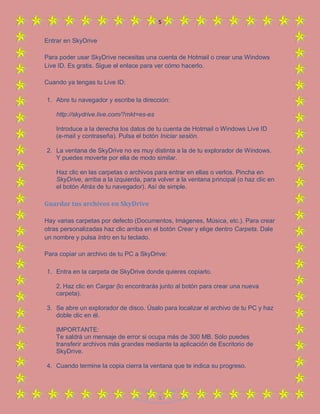 5
5
Entrar en SkyDrive
Para poder usar SkyDrive necesitas una cuenta de Hotmail o crear una Windows
Live ID. Es gratis. Sigue el enlace para ver cómo hacerlo.
Cuando ya tengas tu Live ID:
1. Abre tu navegador y escribe la dirección:
http://skydrive.live.com/?mkt=es-es
Introduce a la derecha los datos de tu cuenta de Hotmail o Windows Live ID
(e-mail y contraseña). Pulsa el botón Iniciar sesión.
2. La ventana de SkyDrive no es muy distinta a la de tu explorador de Windows.
Y puedes moverte por ella de modo similar.
Haz clic en las carpetas o archivos para entrar en ellas o verlos. Pincha en
SkyDrive, arriba a la izquierda, para volver a la ventana principal (o haz clic en
el botón Atrás de tu navegador). Así de simple.
Guardar tus archivos en SkyDrive
Hay varias carpetas por defecto (Documentos, Imágenes, Música, etc.). Para crear
otras personalizadas haz clic arriba en el botón Crear y elige dentro Carpeta. Dale
un nombre y pulsa Intro en tu teclado.
Para copiar un archivo de tu PC a SkyDrive:
1. Entra en la carpeta de SkyDrive donde quieres copiarlo.
2. Haz clic en Cargar (lo encontrarás junto al botón para crear una nueva
carpeta).
3. Se abre un explorador de disco. Úsalo para localizar el archivo de tu PC y haz
doble clic en él.
IMPORTANTE:
Te saldrá un mensaje de error si ocupa más de 300 MB. Sólo puedes
transferir archivos más grandes mediante la aplicación de Escritorio de
SkyDrive.
4. Cuando termine la copia cierra la ventana que te indica su progreso.
 